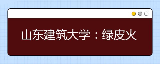 山东建筑大学：绿皮火车改造背后的大学责任