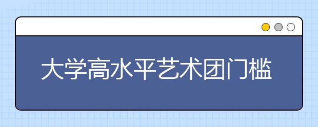 大学高水平艺术团门槛增高 临时抱佛脚没用了