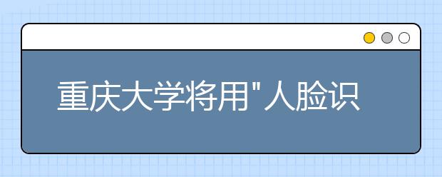 重庆大学将用"人脸识别"技术监考严防伪造证件