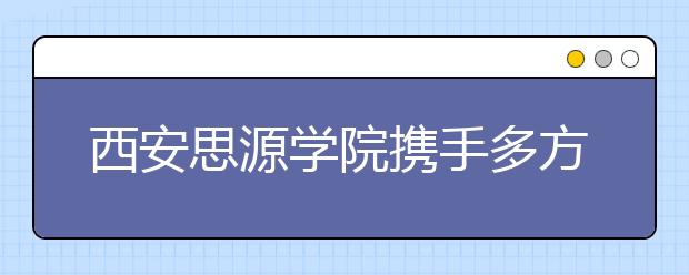 西安思源学院携手多方创办中国西部首所3D打印学院