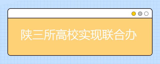 陕三所高校实现联合办学