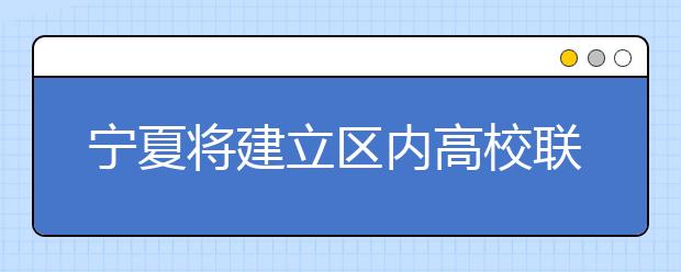 宁夏将建立区内高校联盟实现资源共享