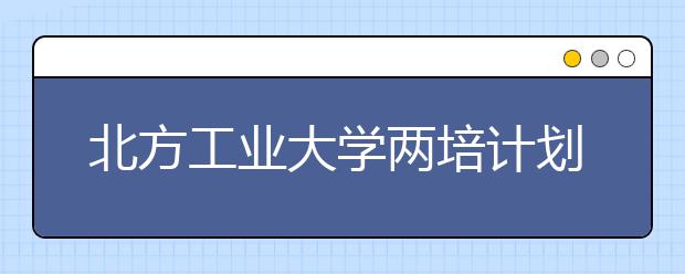 北方工业大学两培计划招240人—访学校招办主任王宏波