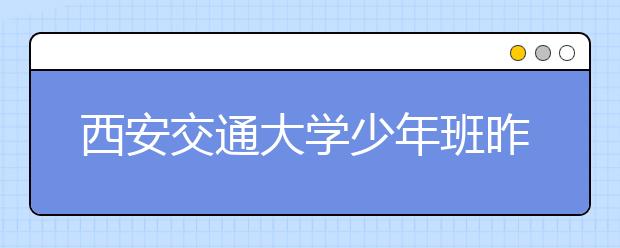 西安交通大学少年班昨复试 首次采用现学现考