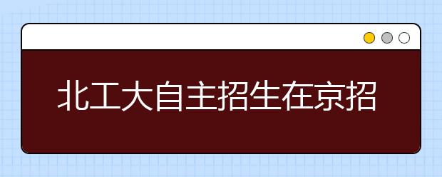 北工大自主招生在京招70人