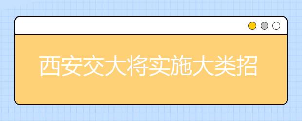 西安交大将实施大类招生 本科入学一两年后选专业