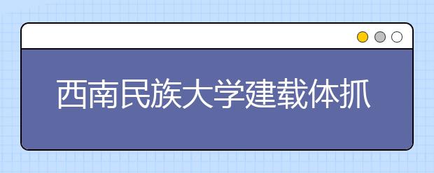 西南民族大学建载体抓结合 多维度推进依法治校