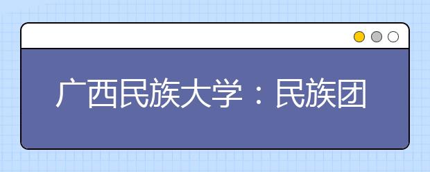 广西民族大学：民族团结成为学校一张靓丽名片