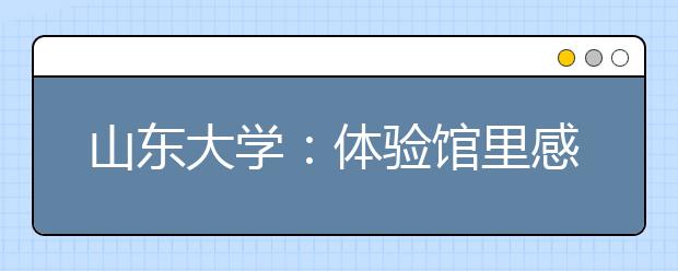 山东大学：体验馆里感知中华文化