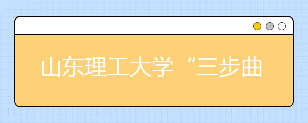 山东理工大学“三步曲”扎实推进实践教学