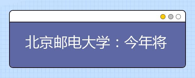 北京邮电大学：今年将探索本、硕、博联合培养