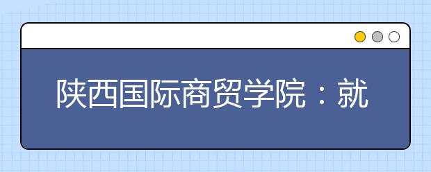 陕西国际商贸学院：就业才是硬道理