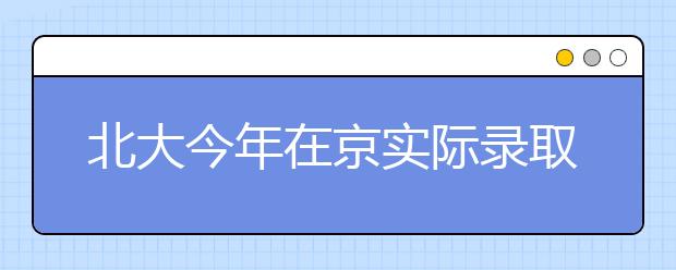 北大今年在京实际录取184人 基础学科受热捧