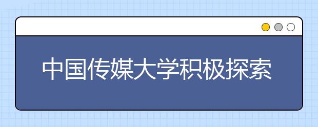 中国传媒大学积极探索传媒类复合型创新人才培养新路