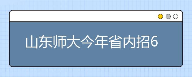 山东师大今年省内招6486名本科生 分数线变化不会太大