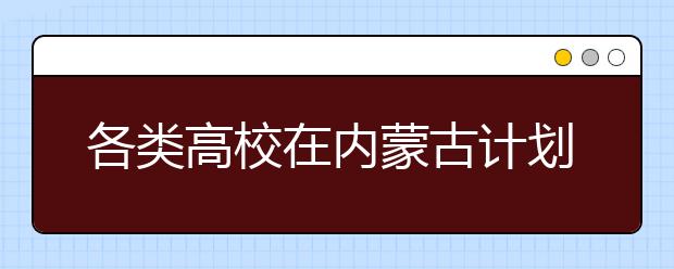 各类高校在内蒙古计划招生165032人