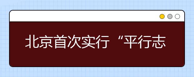 北京首次实行“平行志愿” 家长分头前往高校咨询