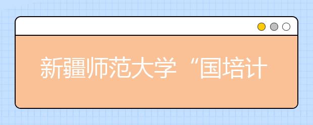 新疆师范大学“国培计划”惠及1.37万人