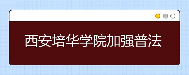 西安培华学院加强普法宣传教育夯实校园安全稳定工作