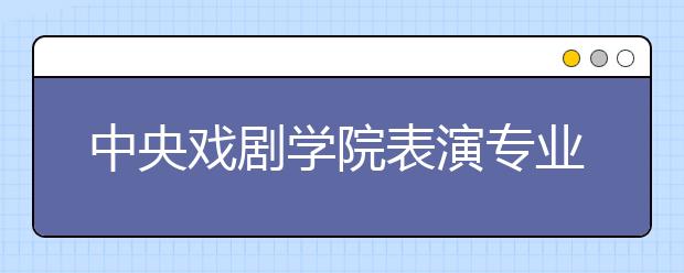 中央戏剧学院表演专业初试发榜 近90%考生被淘汰