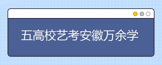 五高校艺考安徽万余学生报名