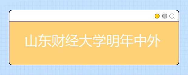 山东财经大学明年中外合作专业拟减招 低分曲线入学变难