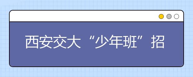 西安交大“少年班”招生将放宽报名资格