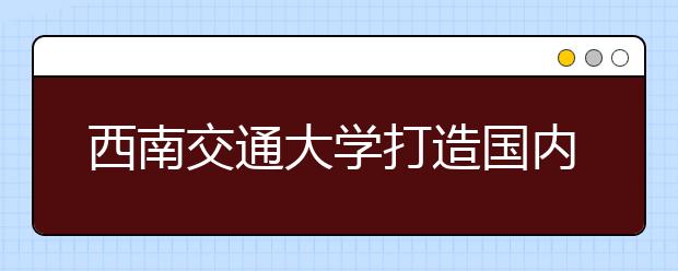 西南交通大学打造国内轨道交通人才培养规范