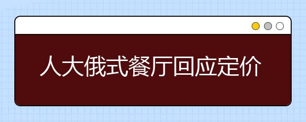 人大俄式餐厅回应定价高：将推平价学生套餐