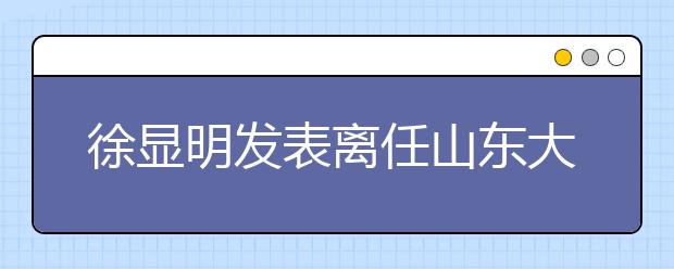 徐显明发表离任山东大学校长感言 新校长张荣表祝愿