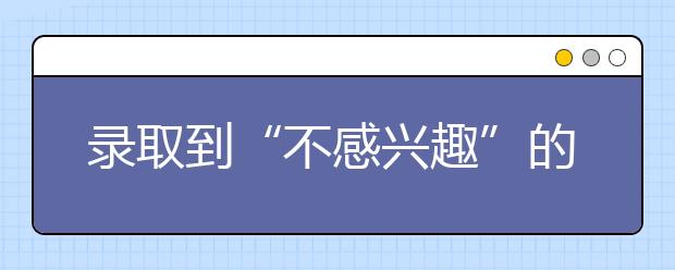 录取到“不感兴趣”的专业很懊恼？学好了你就不这么说了