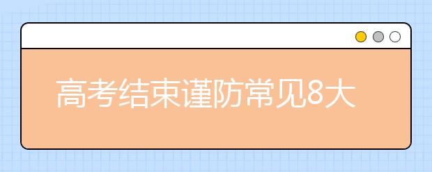 高考结束谨防常见8大骗局，考生和家长要注意