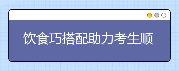 饮食巧搭配助力考生顺利高考