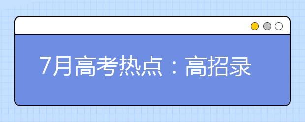 7月高考热点：高招录取、谨防诈骗、本科征集志愿、高职填志愿、收录取通知书