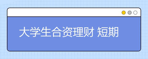 大学生合资理财 短期可望多收“三五斗”