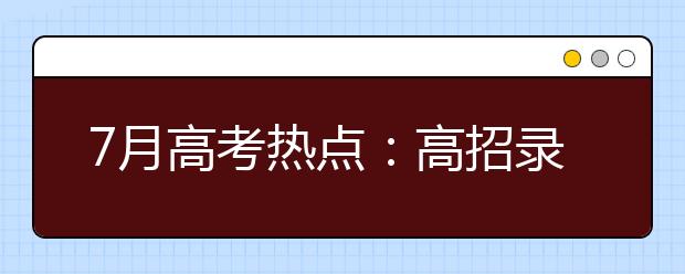 7月高考热点：高招录取、谨防诈骗、本科征集志愿、高职填志愿、录取通知书