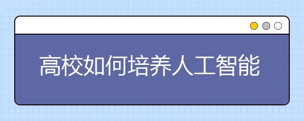 高校如何培养人工智能“大国工匠”