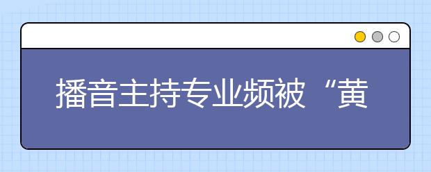 播音主持专业频被“黄牌警告”  上体风光独好