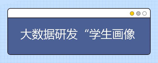 大数据研发“学生画像” 谁会成为“学霸”“学渣”可预测