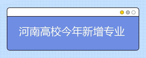 河南高校今年新增专业 想在家门口上学的看过来