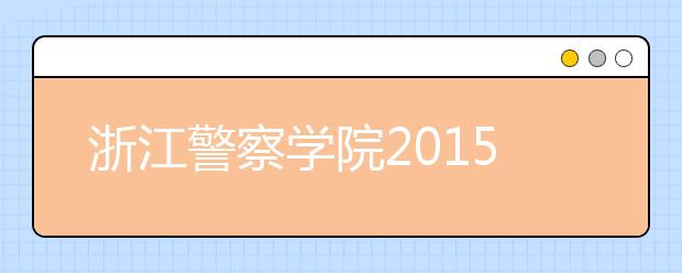 浙江警察学院2015年招生启动 增加治安、侦查等三个专业