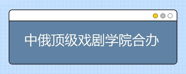 中俄顶级戏剧学院合办表演专业双学位