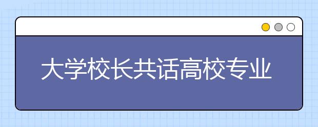 大学校长共话高校专业的“冷与热”