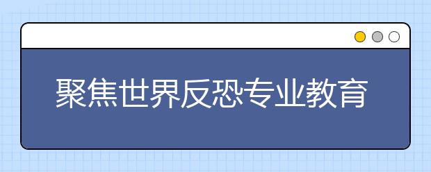 聚焦世界反恐专业教育 人才培养重在实战应用