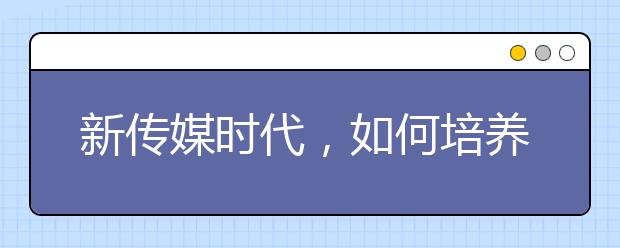 新传媒时代，如何培养新闻与传播专业学生(下篇)