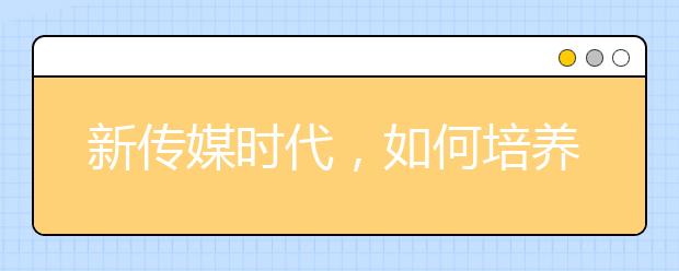 新传媒时代，如何培养新闻与传播专业学生(上篇)