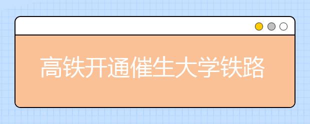 高铁开通催生大学铁路专业报考热 招生比例近8:1