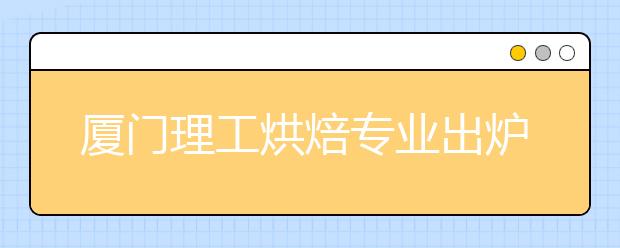 厦门理工烘焙专业出炉 本科四年学烤面包做蛋糕