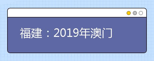 福建：2019年澳门高校陆续开始接受内地学生报名