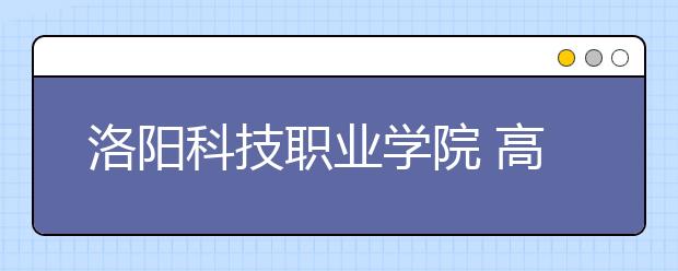 洛阳科技职业学院 高招咨询校园开放日迎来社会各界参观考察